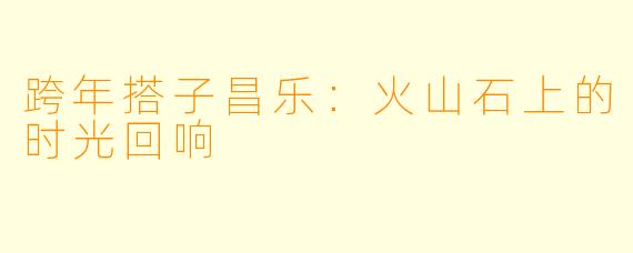 跨年搭子昌乐：火山石上的时光回响
