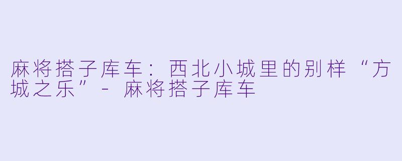 麻将搭子库车：西北小城里的别样“方城之乐”-麻将搭子库车
