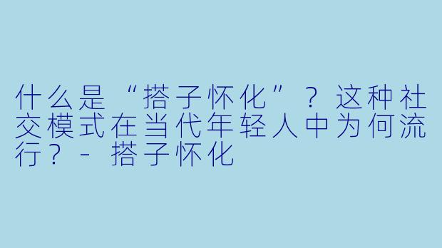 什么是“搭子怀化”？这种社交模式在当代年轻人中为何流行？-搭子怀化