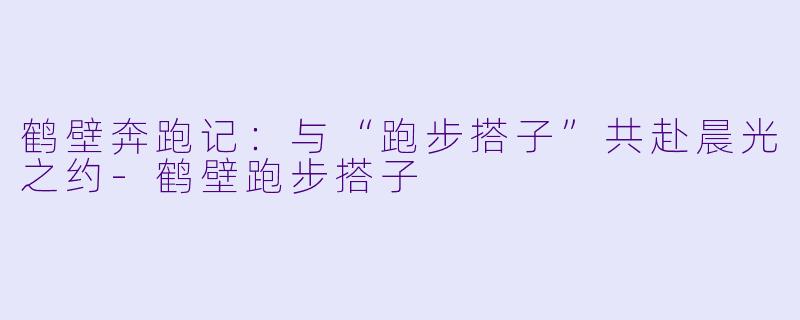 鹤壁奔跑记：与“跑步搭子”共赴晨光之约-鹤壁跑步搭子