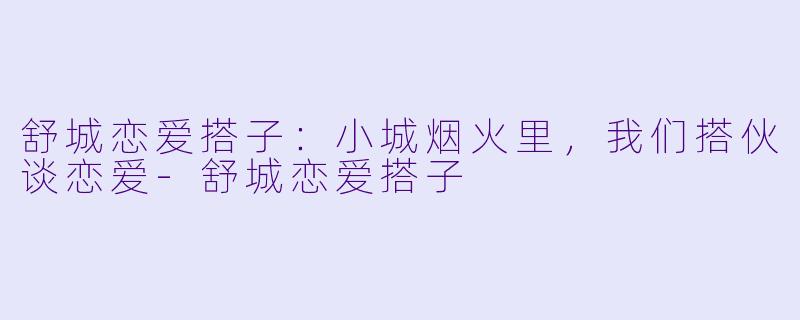 舒城恋爱搭子：小城烟火里，我们搭伙谈恋爱-舒城恋爱搭子