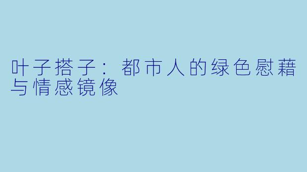 叶子搭子：都市人的绿色慰藉与情感镜像