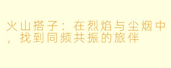 火山搭子：在烈焰与尘烟中，找到同频共振的旅伴