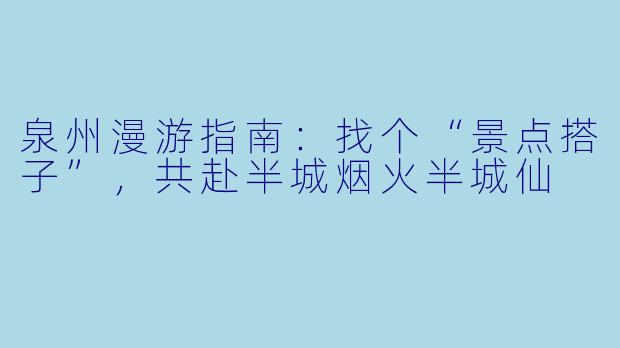 泉州漫游指南:找个“景点搭子”,共赴半城烟火半城仙