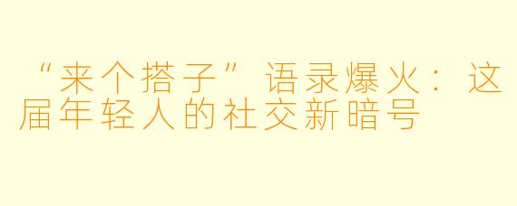 “来个搭子”语录爆火:这届年轻人的社交新暗号