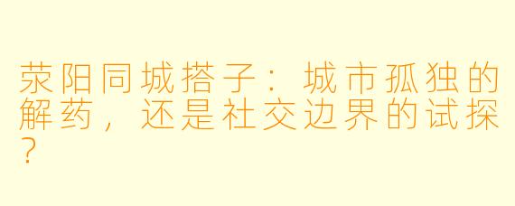 荥阳同城搭子：城市孤独的解药，还是社交边界的试探？