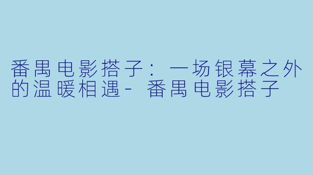 番禺电影搭子：一场银幕之外的温暖相遇-番禺电影搭子