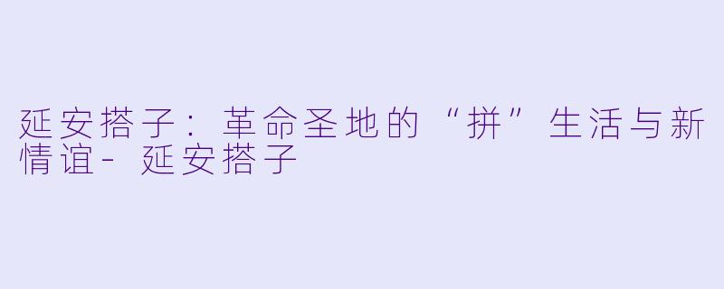 延安搭子:革命圣地的“拼”生活与新情谊-延安搭子