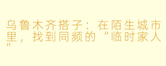 乌鲁木齐搭子：在陌生城市里，找到同频的“临时家人”