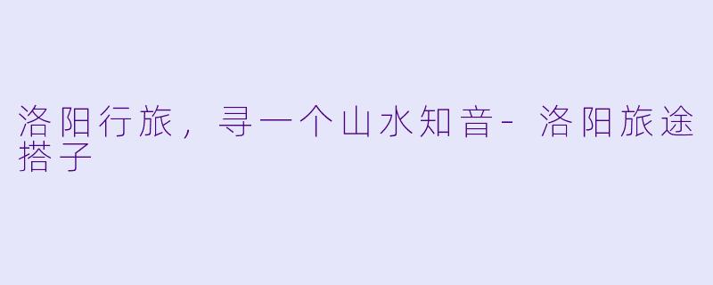 洛阳行旅，寻一个山水知音-洛阳旅途搭子