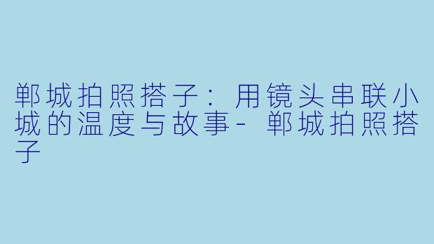 郸城拍照搭子:用镜头串联小城的温度与故事-郸城拍照搭子