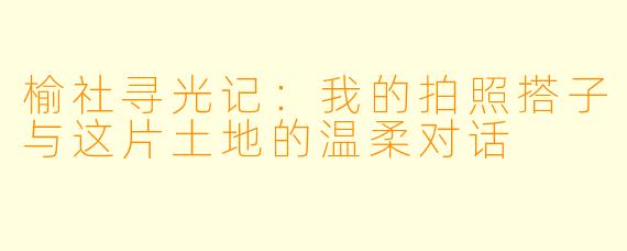 榆社寻光记：我的拍照搭子与这片土地的温柔对话