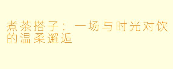 煮茶搭子：一场与时光对饮的温柔邂逅