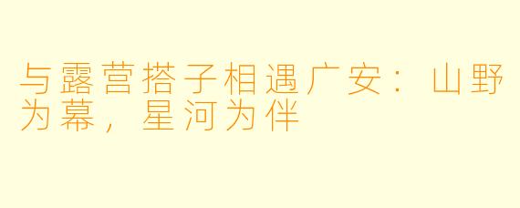 与露营搭子相遇广安：山野为幕，星河为伴