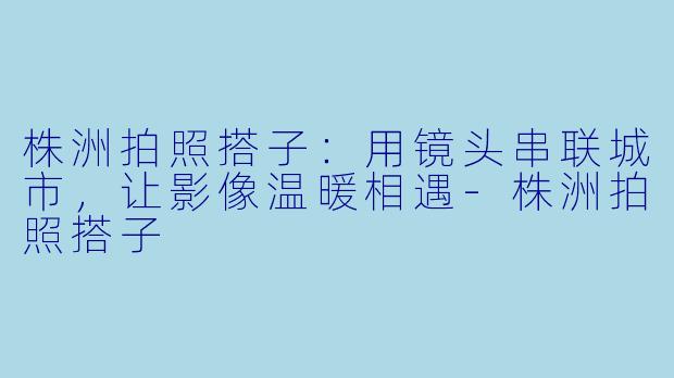 株洲拍照搭子：用镜头串联城市，让影像温暖相遇-株洲拍照搭子