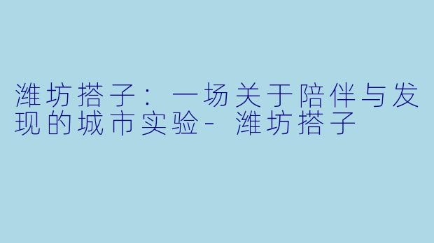 潍坊搭子：一场关于陪伴与发现的城市实验-潍坊搭子