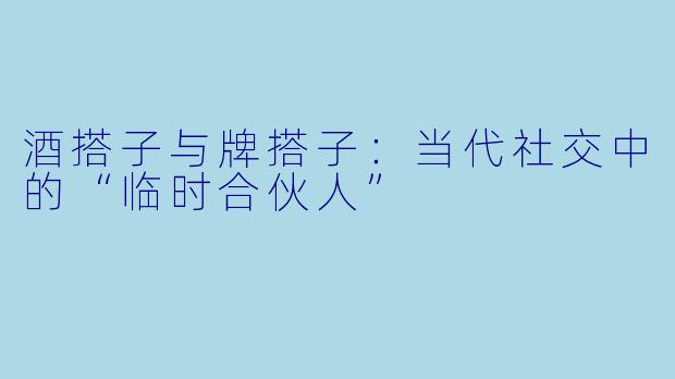 酒搭子与牌搭子：当代社交中的“临时合伙人”