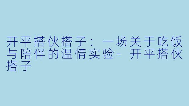 开平搭伙搭子：一场关于吃饭与陪伴的温情实验-开平搭伙搭子