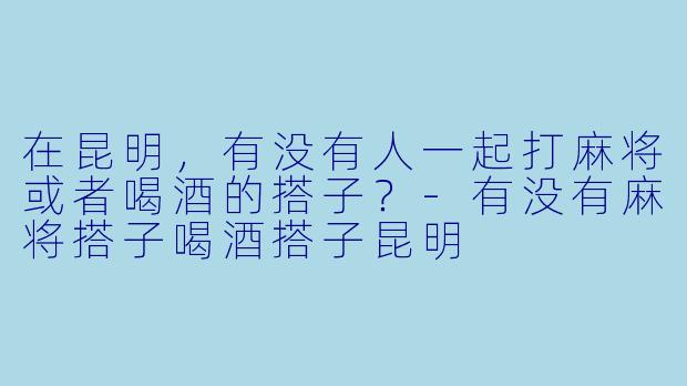 在昆明，有没有人一起打麻将或者喝酒的搭子？-有没有麻将搭子喝酒搭子昆明