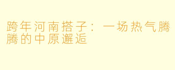 跨年河南搭子：一场热气腾腾的中原邂逅
