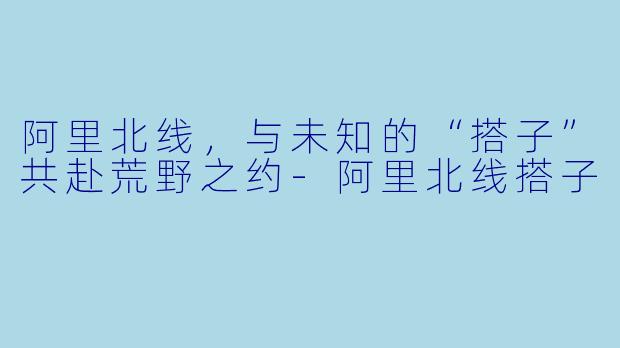 阿里北线，与未知的“搭子”共赴荒野之约-阿里北线搭子