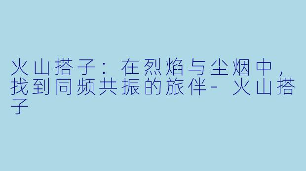 火山搭子：在烈焰与尘烟中，找到同频共振的旅伴-火山搭子