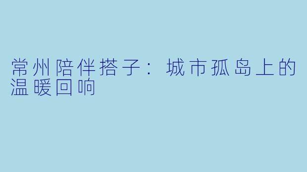 常州陪伴搭子:城市孤岛上的温暖回响