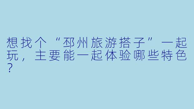 想找个“邳州旅游搭子”一起玩，主要能一起体验哪些特色？