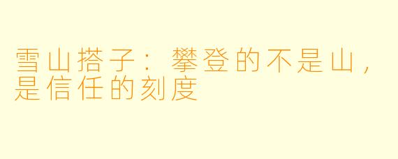 雪山搭子:攀登的不是山,是信任的刻度