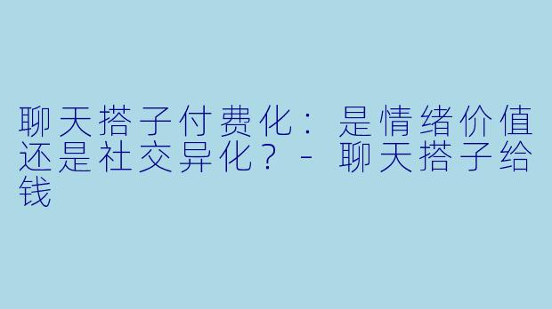 聊天搭子付费化:是情绪价值还是社交异化?-聊天搭子给钱