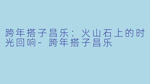 跨年搭子昌乐：火山石上的时光回响-跨年搭子昌乐