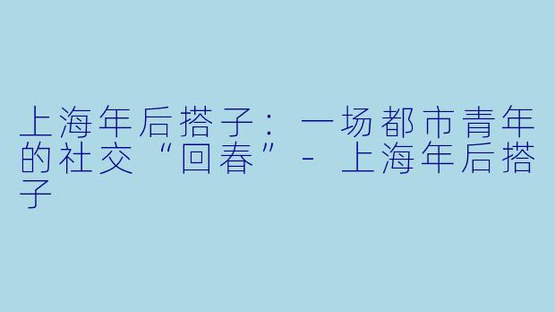 上海年后搭子:一场都市青年的社交“回春”-上海年后搭子