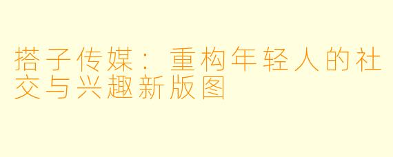 搭子传媒:重构年轻人的社交与兴趣新版图