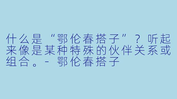 什么是“鄂伦春搭子”?听起来像是某种特殊的伙伴关系或组合。-鄂伦春搭子