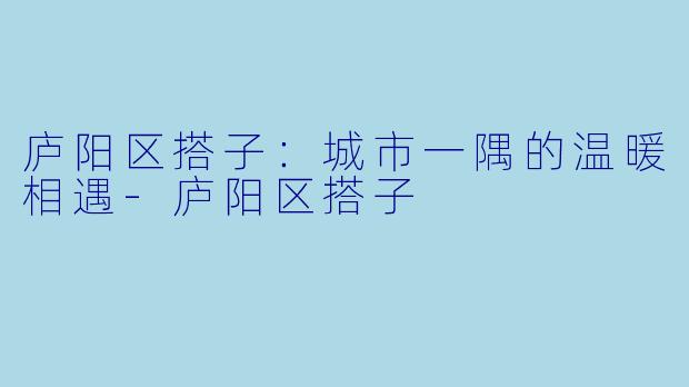 庐阳区搭子：城市一隅的温暖相遇-庐阳区搭子