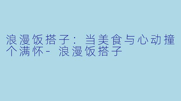 浪漫饭搭子：当美食与心动撞个满怀-浪漫饭搭子