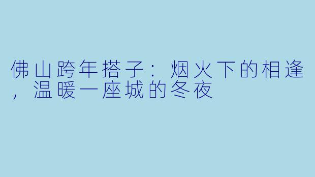 佛山跨年搭子：烟火下的相逢，温暖一座城的冬夜