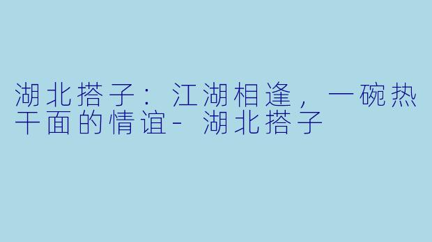 湖北搭子：江湖相逢，一碗热干面的情谊-湖北搭子