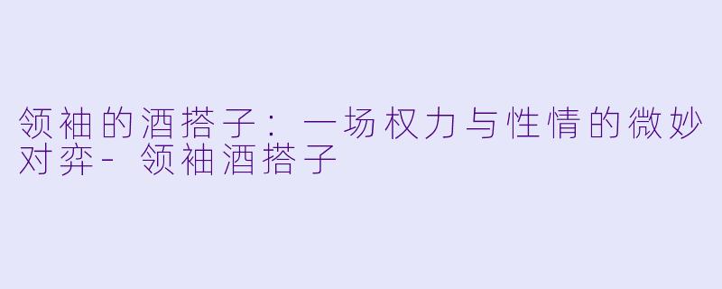 领袖的酒搭子：一场权力与性情的微妙对弈-领袖酒搭子
