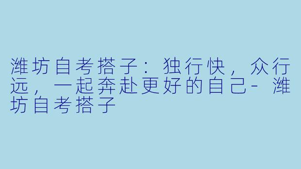 潍坊自考搭子:独行快,众行远,一起奔赴更好的自己-潍坊自考搭子