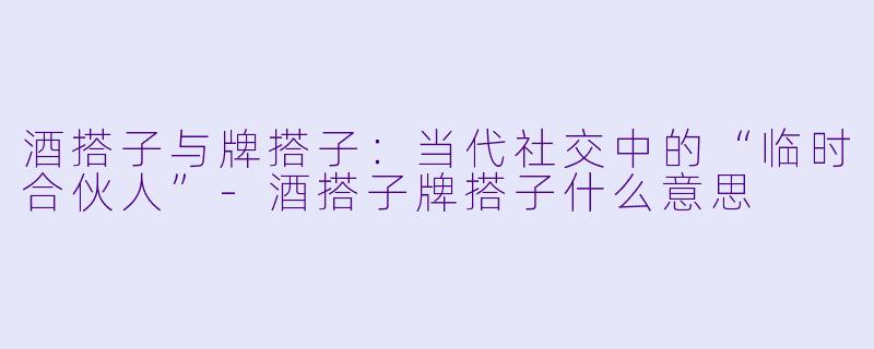 酒搭子与牌搭子：当代社交中的“临时合伙人”-酒搭子牌搭子什么意思