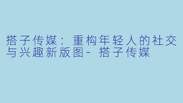 搭子传媒：重构年轻人的社交与兴趣新版图-搭子传媒