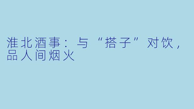 淮北酒事：与“搭子”对饮，品人间烟火