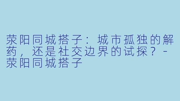荥阳同城搭子：城市孤独的解药，还是社交边界的试探？-荥阳同城搭子