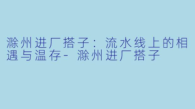 滁州进厂搭子：流水线上的相遇与温存-滁州进厂搭子