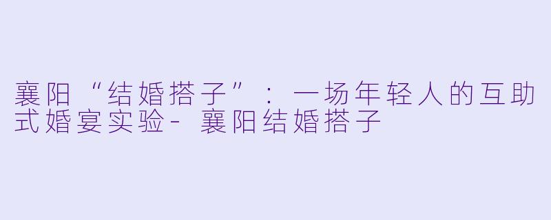 襄阳“结婚搭子”:一场年轻人的互助式婚宴实验-襄阳结婚搭子