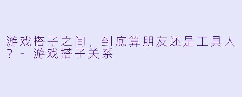 游戏搭子之间，到底算朋友还是工具人？-游戏搭子关系