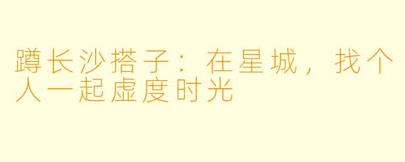 蹲长沙搭子：在星城，找个人一起虚度时光