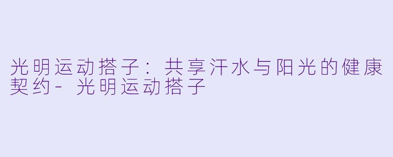 光明运动搭子：共享汗水与阳光的健康契约-光明运动搭子