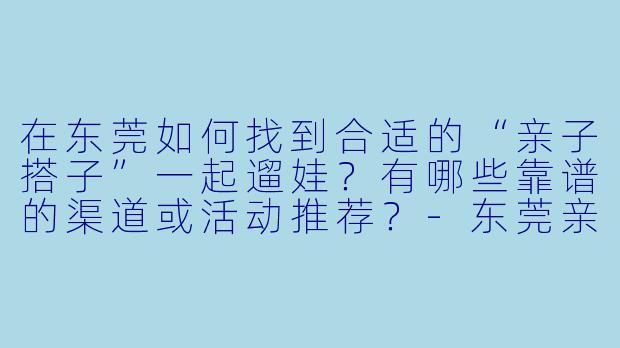 在东莞如何找到合适的“亲子搭子”一起遛娃？有哪些靠谱的渠道或活动推荐？-东莞亲子搭子